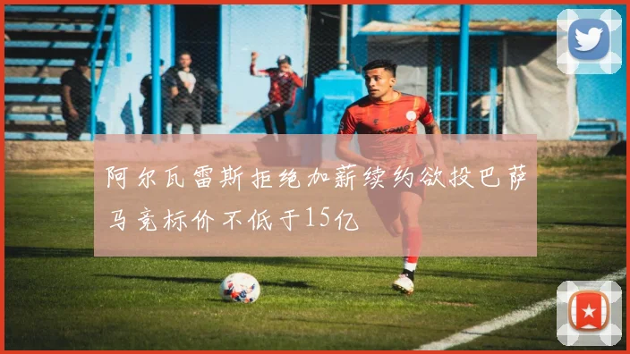 阿尔瓦雷斯拒绝加薪续约欲投巴萨马竞标价不低于15亿