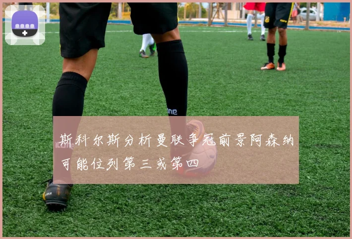 斯科尔斯分析曼联争冠前景阿森纳可能位列第三或第四