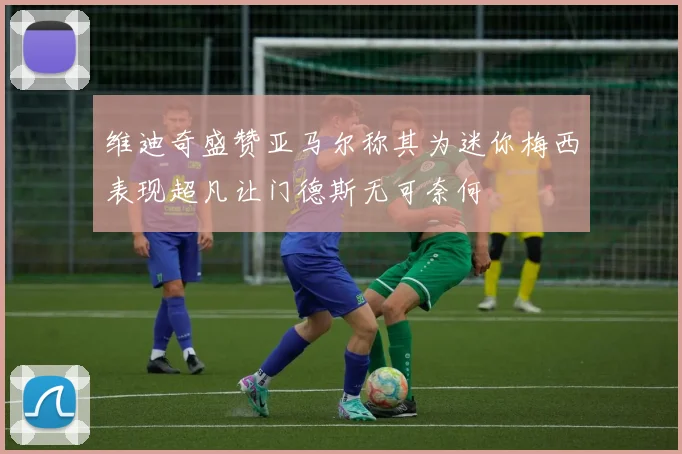 维迪奇盛赞亚马尔称其为迷你梅西表现超凡让门德斯无可奈何