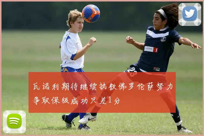 瓦诺利期待继续执教佛罗伦萨努力争取保级成功只差1分