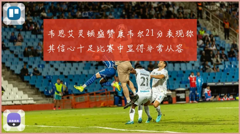 韦恩艾灵顿盛赞康韦尔21分表现称其信心十足比赛中显得非常从容
