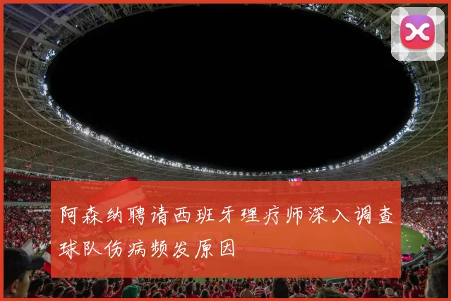 阿森纳聘请西班牙理疗师深入调查球队伤病频发原因