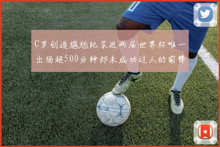C罗创造尴尬纪录近两届世界杯唯一出场超500分钟却未成功过人的前锋