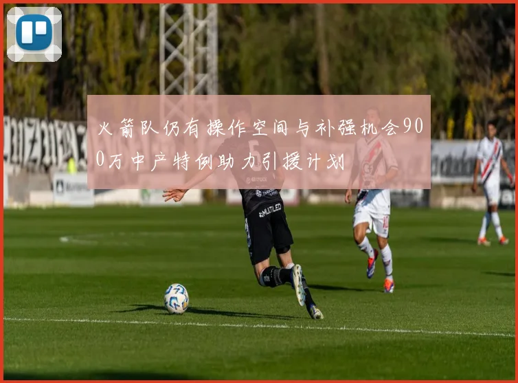 火箭队仍有操作空间与补强机会900万中产特例助力引援计划